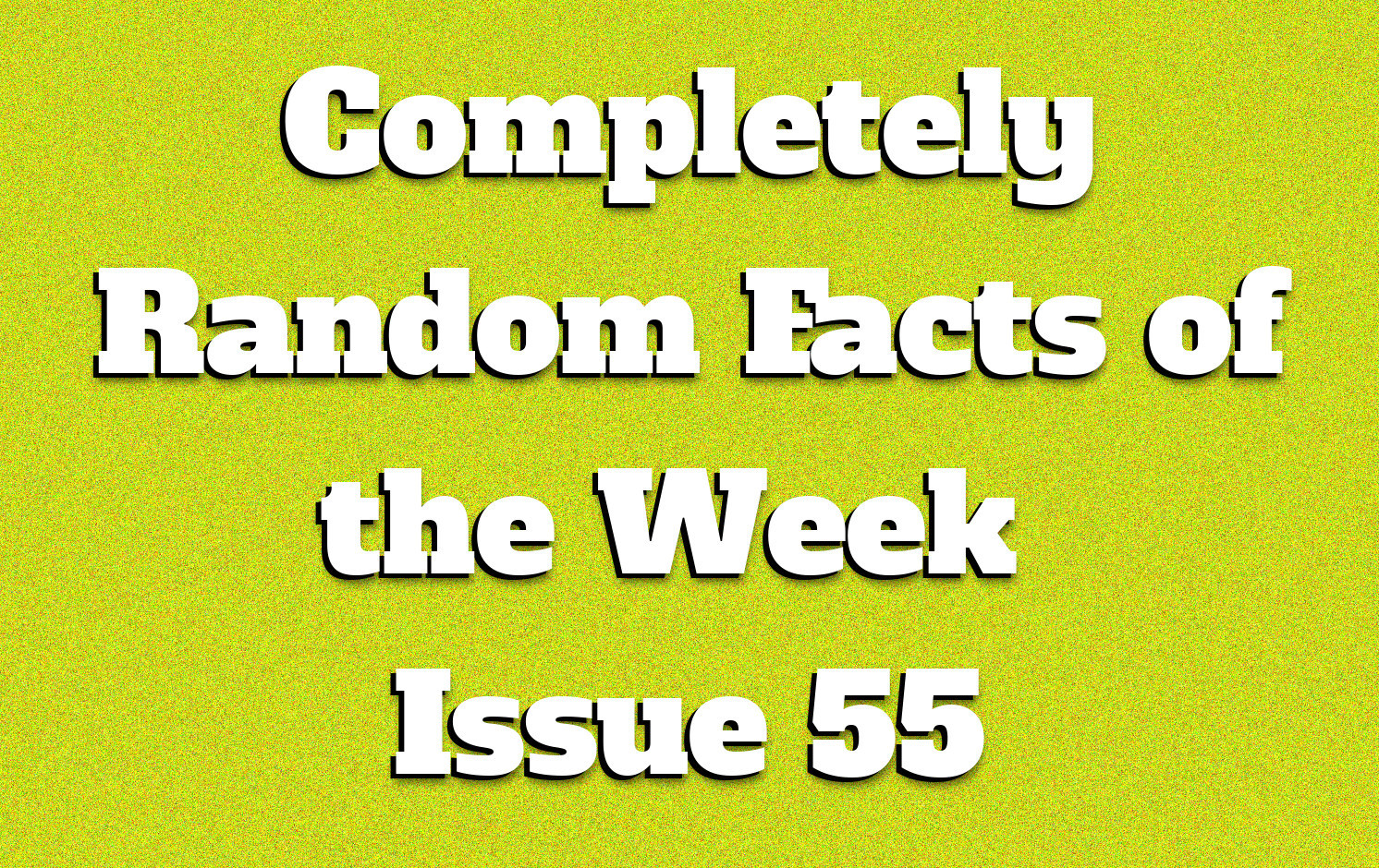 Completely Random Facts Of The Week Issue 55 Knowledge Stew